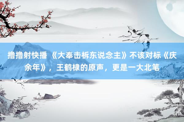 撸撸射快播 《大奉击柝东说念主》不该对标《庆余年》，王鹤棣的原声，更是一大北笔