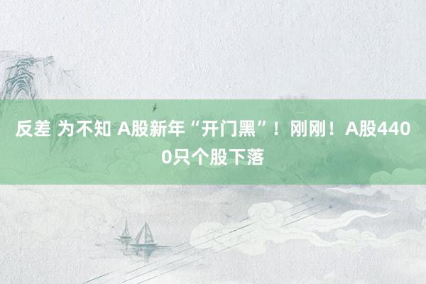 反差 为不知 A股新年“开门黑”！刚刚！A股4400只个股下落