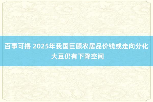 百事可撸 2025年我国巨额农居品价钱或走向分化 大豆仍有下降空间