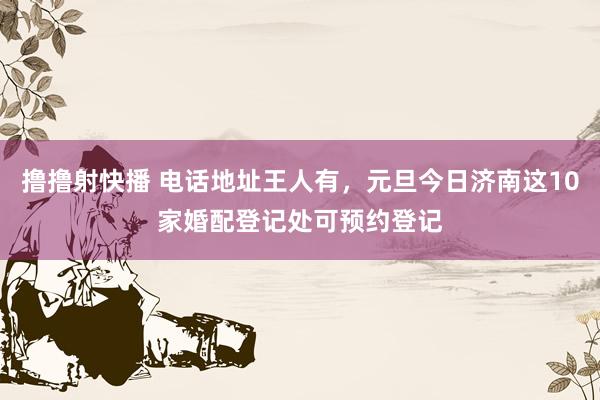 撸撸射快播 电话地址王人有，元旦今日济南这10家婚配登记处可预约登记