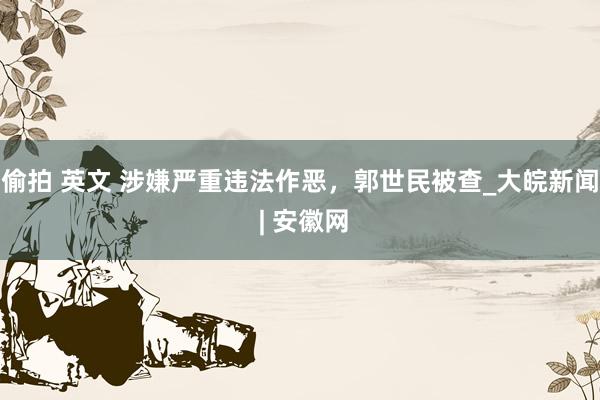 偷拍 英文 涉嫌严重违法作恶，郭世民被查_大皖新闻 | 安徽网