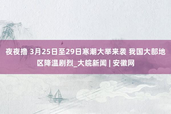 夜夜撸 3月25日至29日寒潮大举来袭 我国大部地区降温剧烈_大皖新闻 | 安徽网