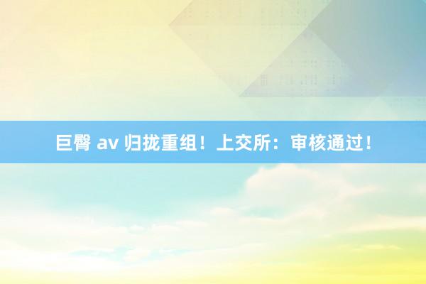 巨臀 av 归拢重组！上交所：审核通过！