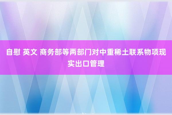 自慰 英文 商务部等两部门对中重稀土联系物项现实出口管理