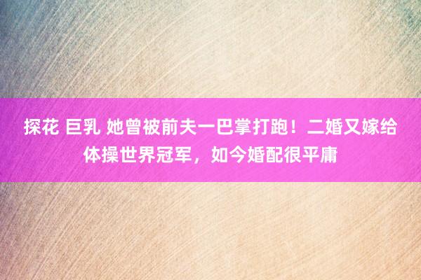 探花 巨乳 她曾被前夫一巴掌打跑！二婚又嫁给体操世界冠军，如今婚配很平庸