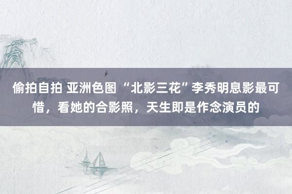偷拍自拍 亚洲色图 “北影三花”李秀明息影最可惜，看她的合影照，天生即是作念演员的