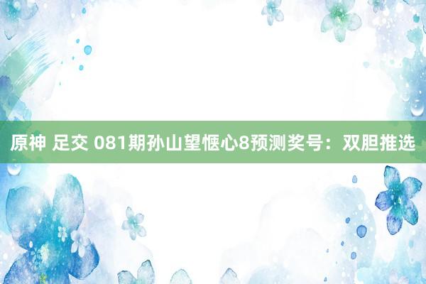 原神 足交 081期孙山望惬心8预测奖号：双胆推选