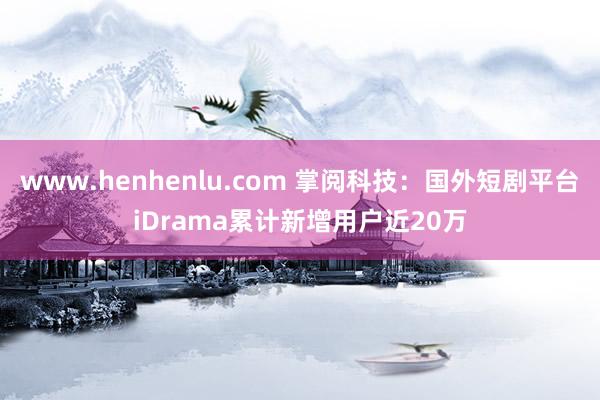 www.henhenlu.com 掌阅科技：国外短剧平台iDrama累计新增用户近20万