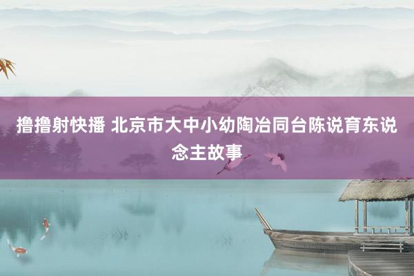 撸撸射快播 北京市大中小幼陶冶同台陈说育东说念主故事