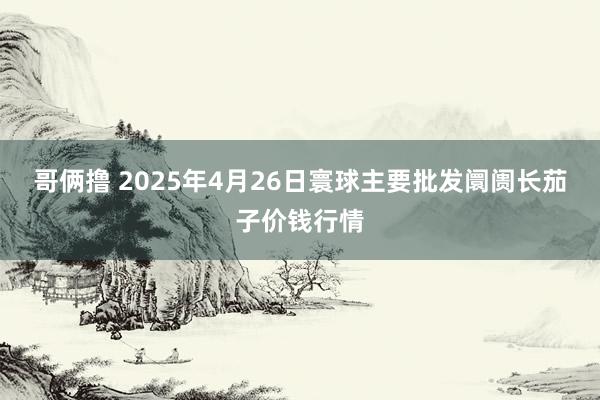 哥俩撸 2025年4月26日寰球主要批发阛阓长茄子价钱行情