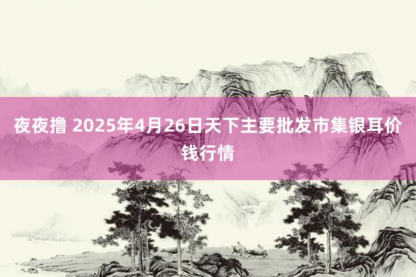 夜夜撸 2025年4月26日天下主要批发市集银耳价钱行情