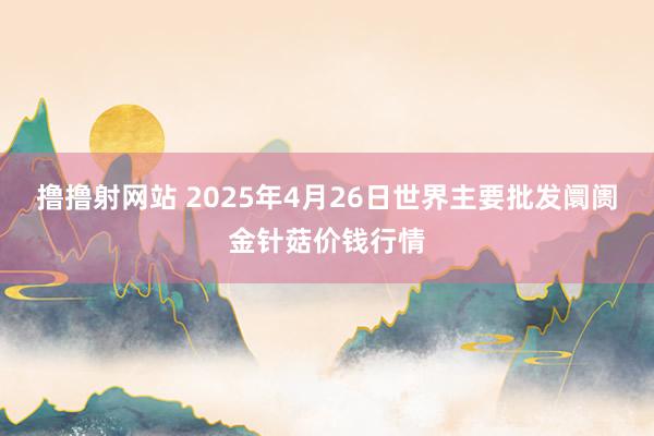 撸撸射网站 2025年4月26日世界主要批发阛阓金针菇价钱行情