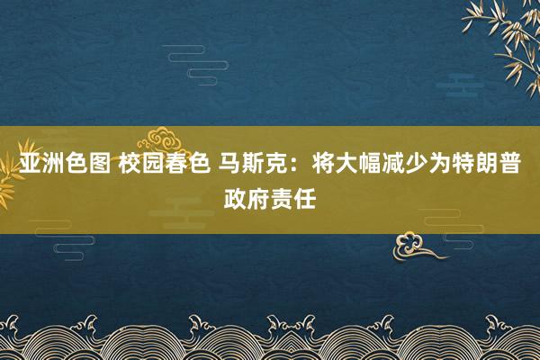 亚洲色图 校园春色 马斯克：将大幅减少为特朗普政府责任