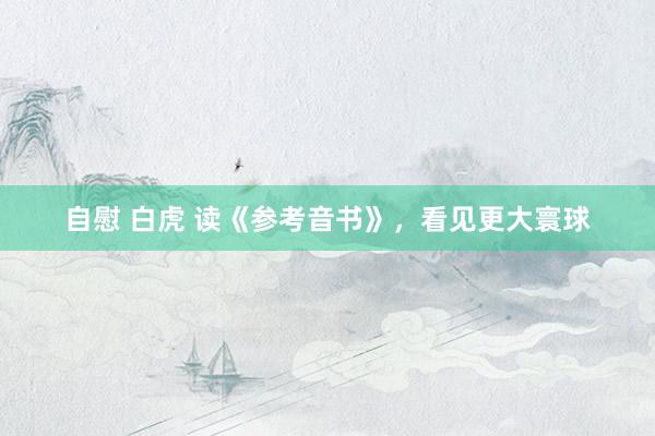 自慰 白虎 读《参考音书》，看见更大寰球