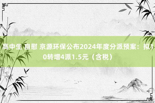 高中生 自慰 京源环保公布2024年度分派预案：拟10转增4派1.5元（含税）