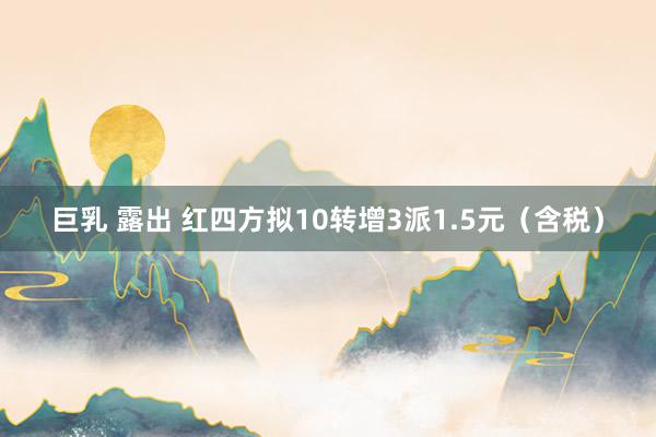 巨乳 露出 红四方拟10转增3派1.5元（含税）